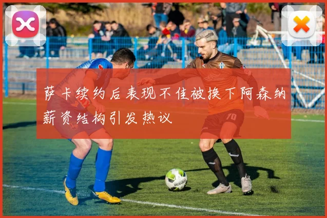 萨卡续约后表现不佳被换下阿森纳薪资结构引发热议