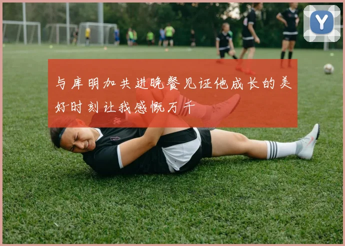 与库明加共进晚餐见证他成长的美好时刻让我感慨万千