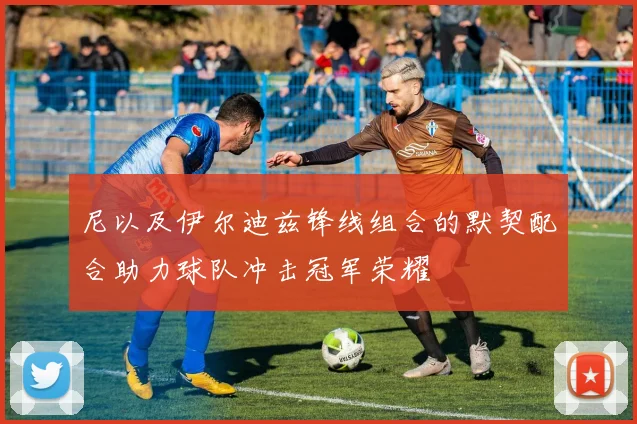尼以及伊尔迪兹锋线组合的默契配合助力球队冲击冠军荣耀