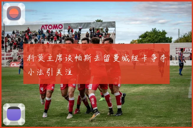 科莫主席谈帕斯去留曼城纽卡争夺小法引关注
