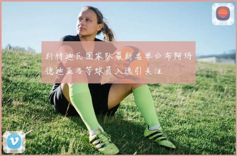 科特迪瓦国家队最新名单公布阿玛德迪亚洛等球员入选引关注