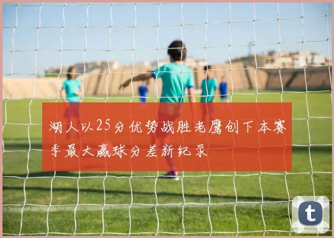 湖人以25分优势战胜老鹰创下本赛季最大赢球分差新纪录