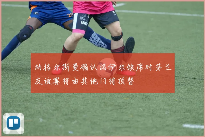 纳格尔斯曼确认诺伊尔缺席对芬兰友谊赛将由其他门将顶替