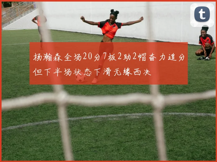 杨瀚森全场20分7板2助2帽奋力追分但下半场状态下滑无缘西决