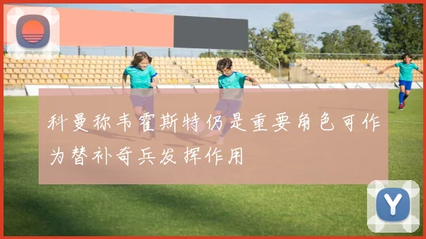 科曼称韦霍斯特仍是重要角色可作为替补奇兵发挥作用