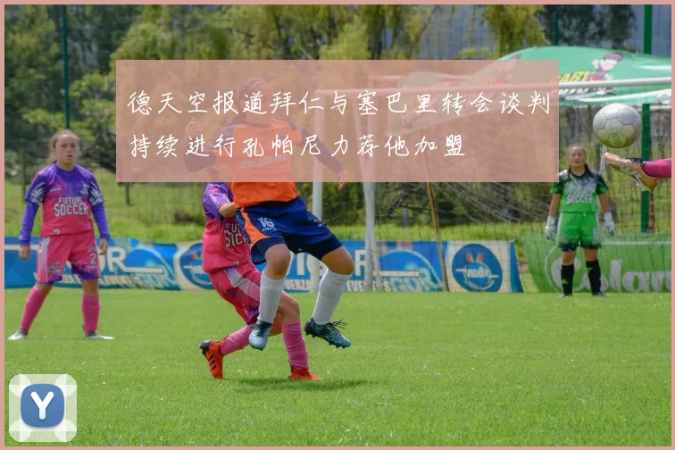 德天空报道拜仁与塞巴里转会谈判持续进行孔帕尼力荐他加盟