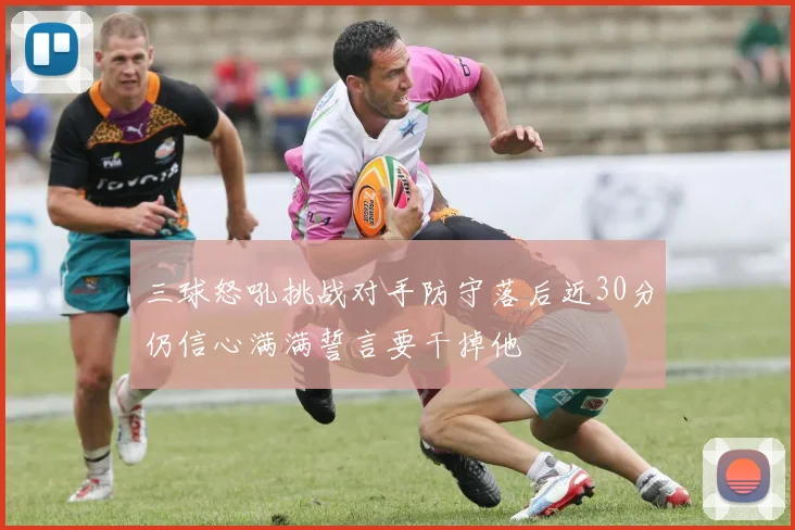 三球怒吼挑战对手防守落后近30分仍信心满满誓言要干掉他