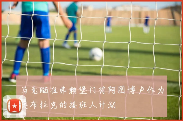 马竞瞄准弗赖堡门将阿图博卢作为奥布拉克的接班人计划