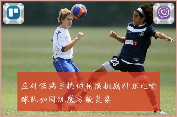 应对伤病困扰的轮换挑战科尔比喻球队如同玩魔方般复杂