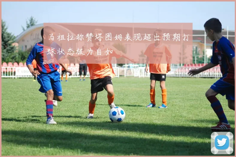 马祖拉称赞塔图姆表现超出预期打球状态极为自如