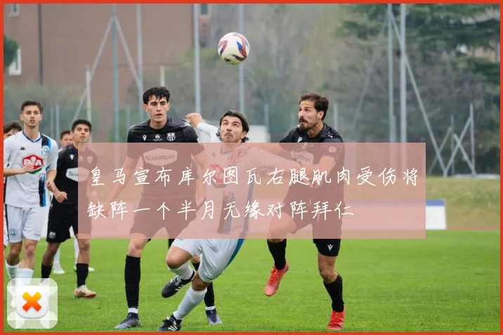 皇马宣布库尔图瓦右腿肌肉受伤将缺阵一个半月无缘对阵拜仁