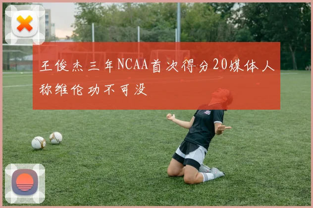 王俊杰三年NCAA首次得分20媒体人称维伦功不可没