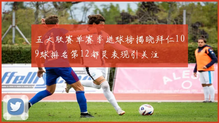 五大联赛单赛季进球榜揭晓拜仁109球排名第12都灵表现引关注