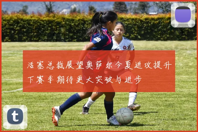 活塞总裁展望奥萨尔今夏进攻提升下赛季期待更大突破与进步