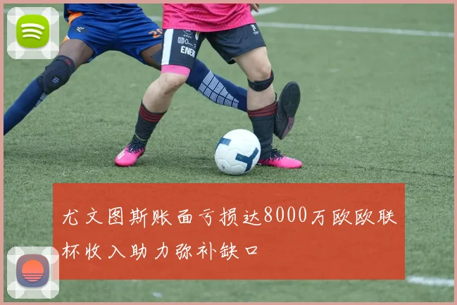 尤文图斯账面亏损达8000万欧欧联杯收入助力弥补缺口