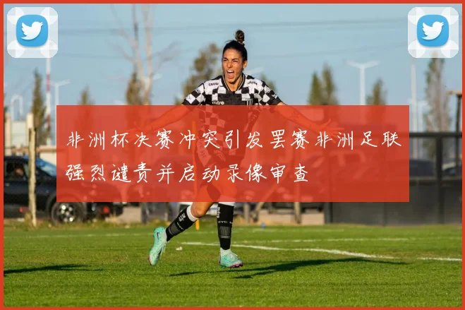 非洲杯决赛冲突引发罢赛非洲足联强烈谴责并启动录像审查