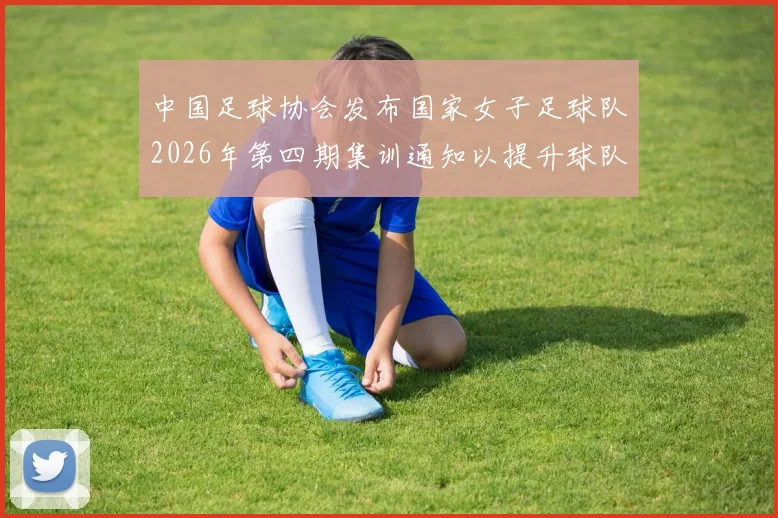 中国足球协会发布国家女子足球队2026年第四期集训通知以提升球队实力和备战水平