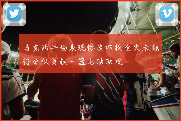 马克西半场表现惨淡四投全失未能得分仅贡献一篮七助助攻