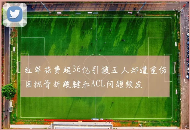 红军花费超36亿引援五人却遭重伤困扰骨折跟腱和ACL问题频发