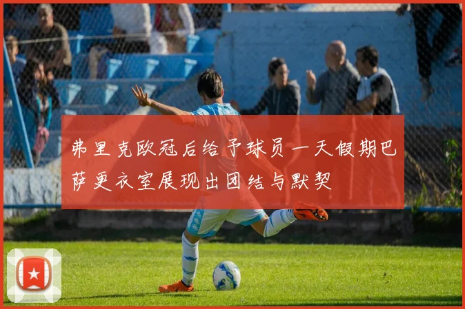 弗里克欧冠后给予球员一天假期巴萨更衣室展现出团结与默契
