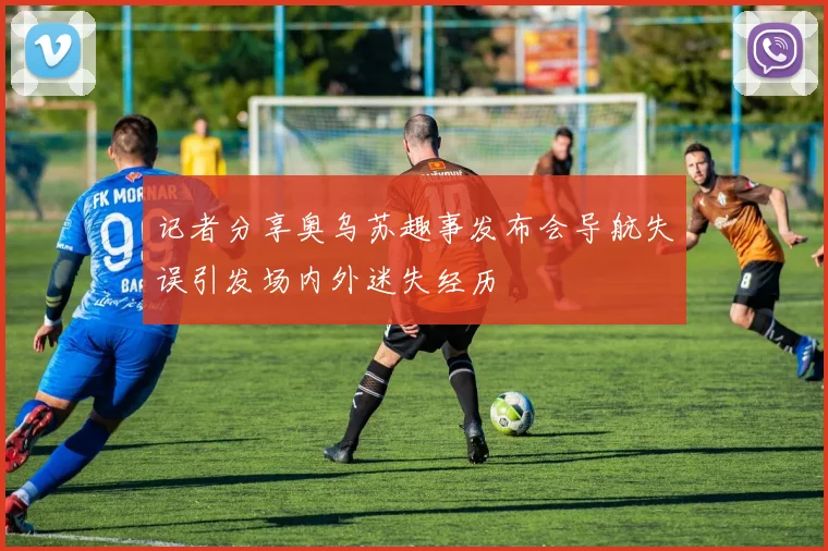 记者分享奥乌苏趣事发布会导航失误引发场内外迷失经历