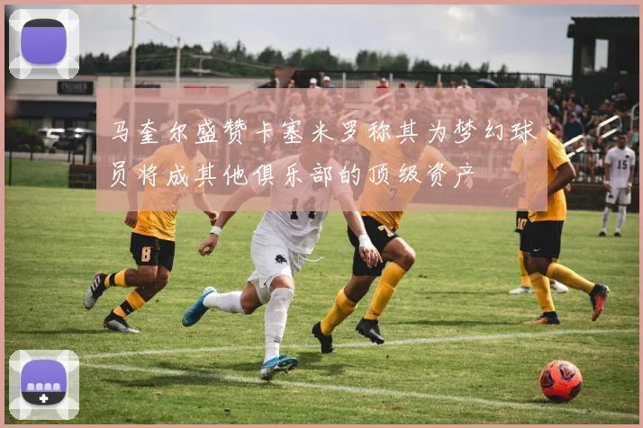 马奎尔盛赞卡塞米罗称其为梦幻球员将成其他俱乐部的顶级资产