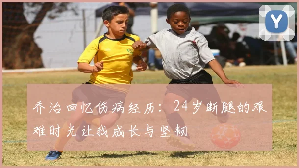 乔治回忆伤病经历：24岁断腿的艰难时光让我成长与坚韧