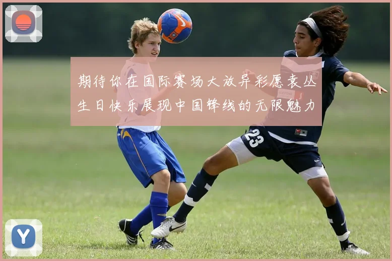 期待你在国际赛场大放异彩愿袁丛生日快乐展现中国锋线的无限魅力