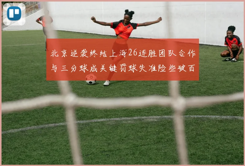 北京逆袭终结上海26连胜团队合作与三分球成关键罚球失准险些破百