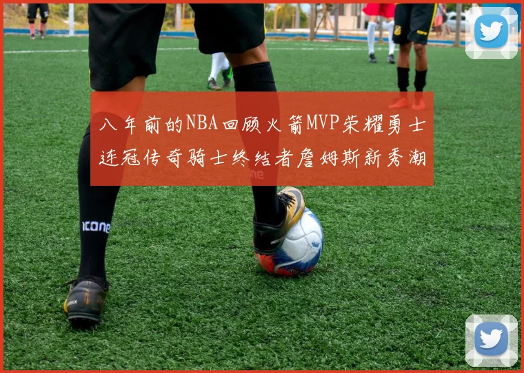 八年前的NBA回顾火箭MVP荣耀勇士连冠传奇骑士终结者詹姆斯新秀潮流涌动