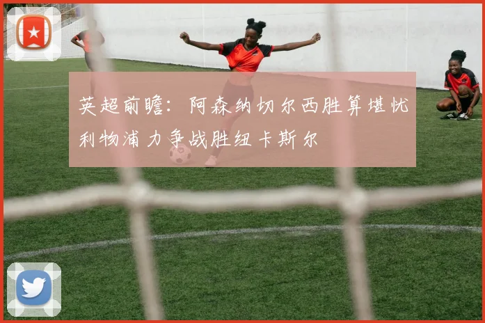 英超前瞻：阿森纳切尔西胜算堪忧利物浦力争战胜纽卡斯尔